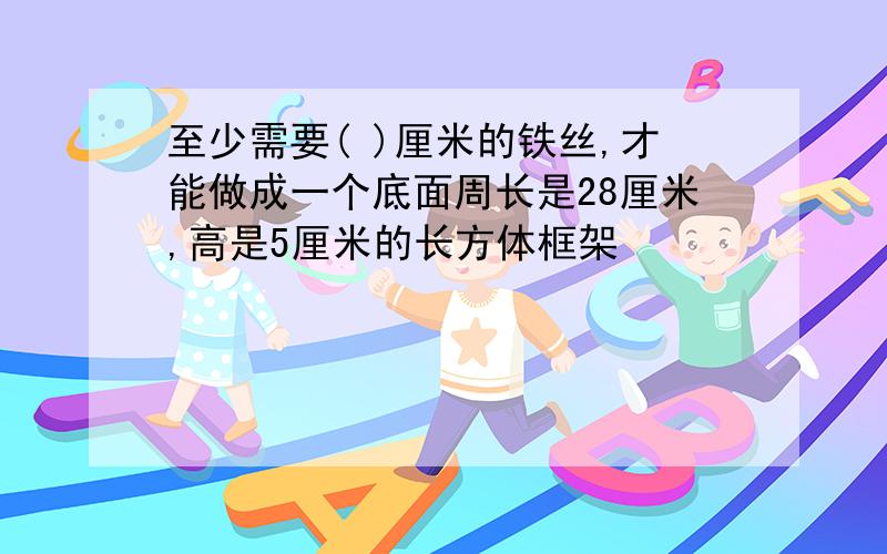 至少需要( )厘米的铁丝,才能做成一个底面周长是28厘米,高是5厘米的长方体框架