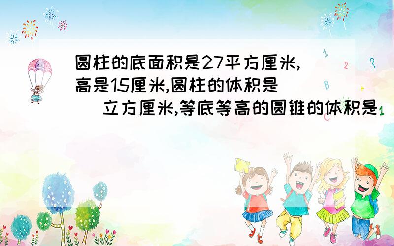 圆柱的底面积是27平方厘米,高是15厘米,圆柱的体积是（ ）立方厘米,等底等高的圆锥的体积是( )