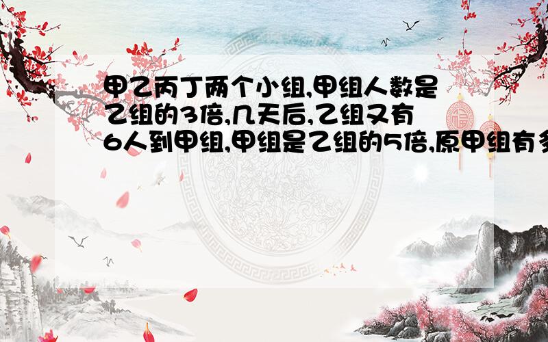 甲乙丙丁两个小组,甲组人数是乙组的3倍,几天后,乙组又有6人到甲组,甲组是乙组的5倍,原甲组有多少人?