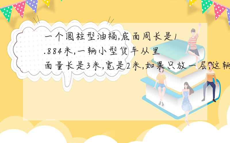 一个圆柱型油桶,底面周长是1.884米,一辆小型货车从里面量长是3米,宽是2米,如果只放一层,这辆货车一次最多可以放几个