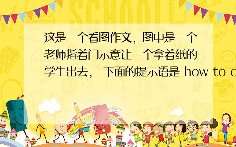 这是一个看图作文，图中是一个老师指着门示意让一个拿着纸的学生出去， 下面的提示语是 how to do well in