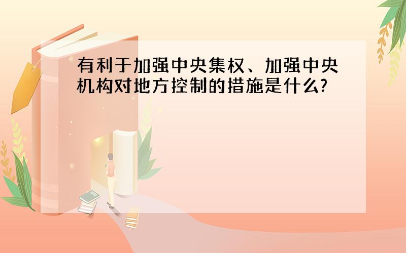 有利于加强中央集权、加强中央机构对地方控制的措施是什么?