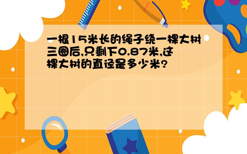 一根15米长的绳子绕一棵大树三圈后,只剩下0.87米,这棵大树的直径是多少米?