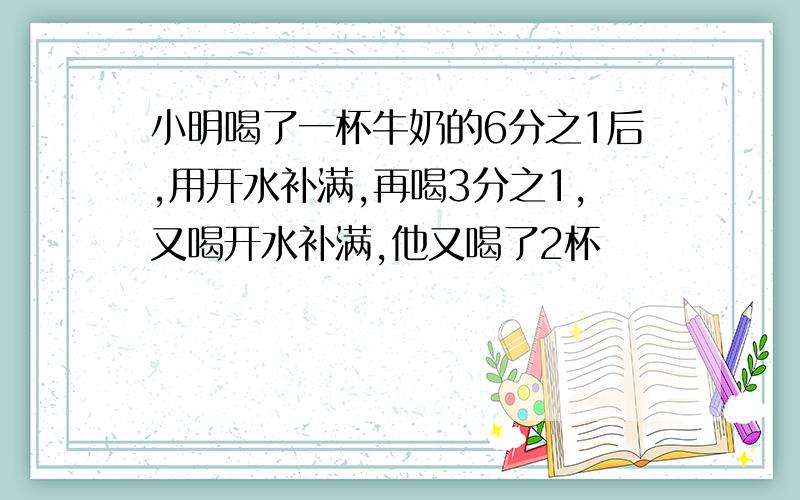 小明喝了一杯牛奶的6分之1后,用开水补满,再喝3分之1,又喝开水补满,他又喝了2杯