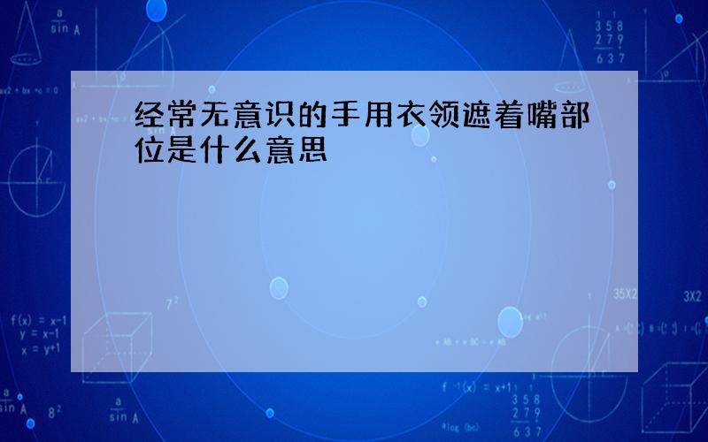 经常无意识的手用衣领遮着嘴部位是什么意思