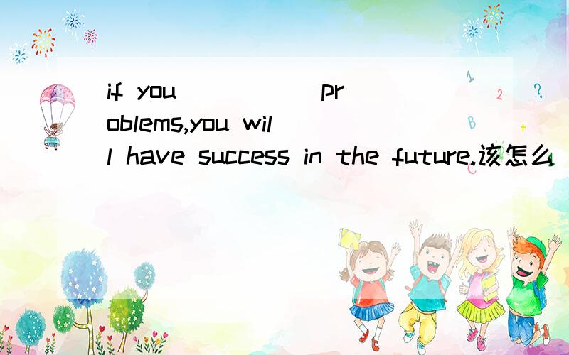 if you _____problems,you will have success in the future.该怎么