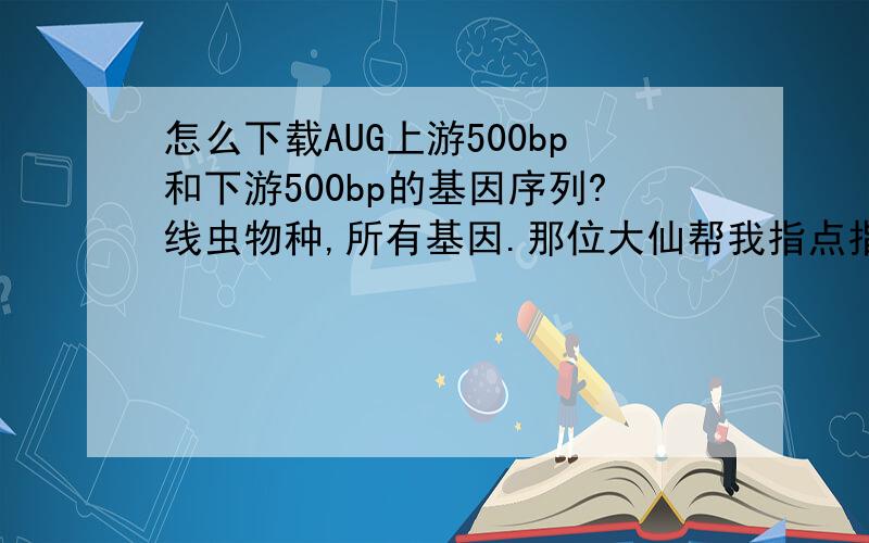 怎么下载AUG上游500bp和下游500bp的基因序列?线虫物种,所有基因.那位大仙帮我指点指点,