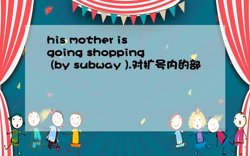 his mother is going shopping (by subway ).对扩号内的部