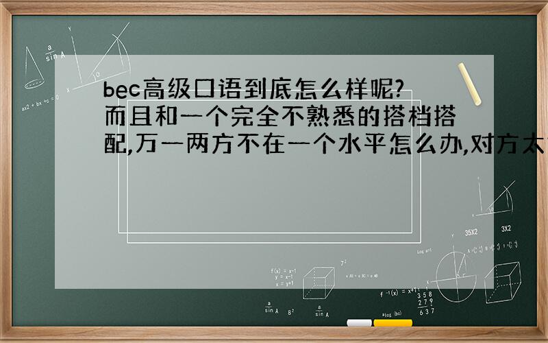 bec高级口语到底怎么样呢?而且和一个完全不熟悉的搭档搭配,万一两方不在一个水平怎么办,对方太好或者太差都不行啊..