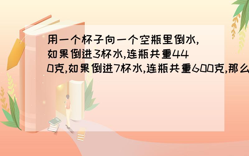 用一个杯子向一个空瓶里倒水,如果倒进3杯水,连瓶共重440克,如果倒进7杯水,连瓶共重600克,那么1杯水重多少克?（列