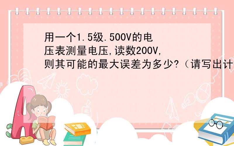 用一个1.5级.500V的电压表测量电压,读数200V,则其可能的最大误差为多少?（请写出计算步骤,谢谢）