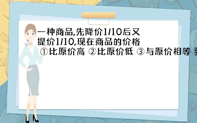 一种商品,先降价1/10后又提价1/10,现在商品的价格 ①比原价高 ②比原价低 ③与原价相等 要有算式