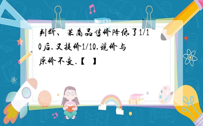 判断、某商品售价降低了1/10后,又提价1/10,现价与原价不变.【 】