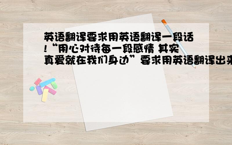 英语翻译要求用英语翻译一段话!“用心对待每一段感情 其实真爱就在我们身边”要求用英语翻译出来