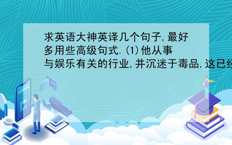 求英语大神英译几个句子,最好多用些高级句式.(1)他从事与娱乐有关的行业,并沉迷于毒品,这已经严重地影响了他的健康 (2