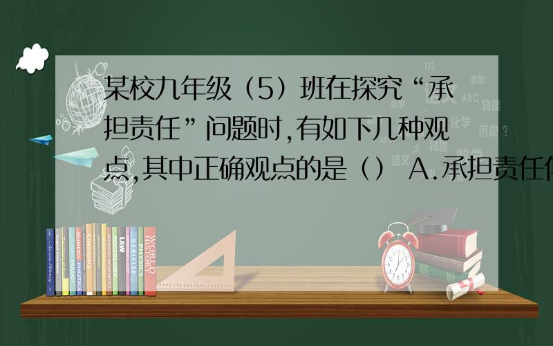 某校九年级（5）班在探究“承担责任”问题时,有如下几种观点,其中正确观点的是（） A.承担责任伴随获得回报的权利 B.承