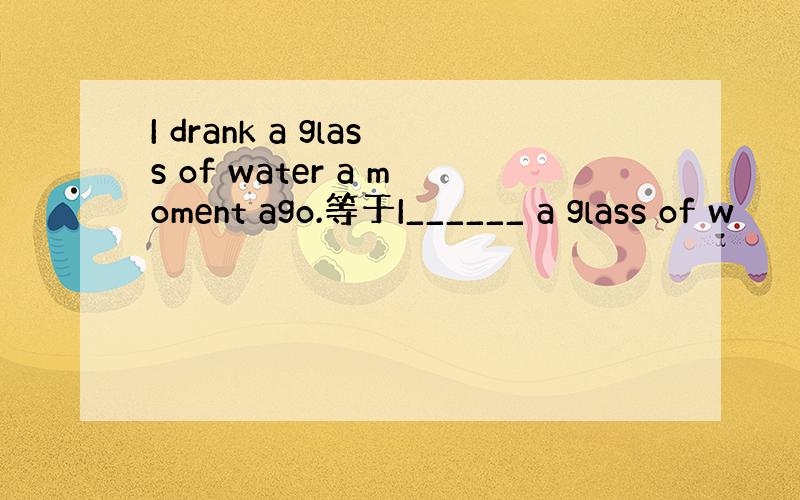 I drank a glass of water a moment ago.等于I______ a glass of w