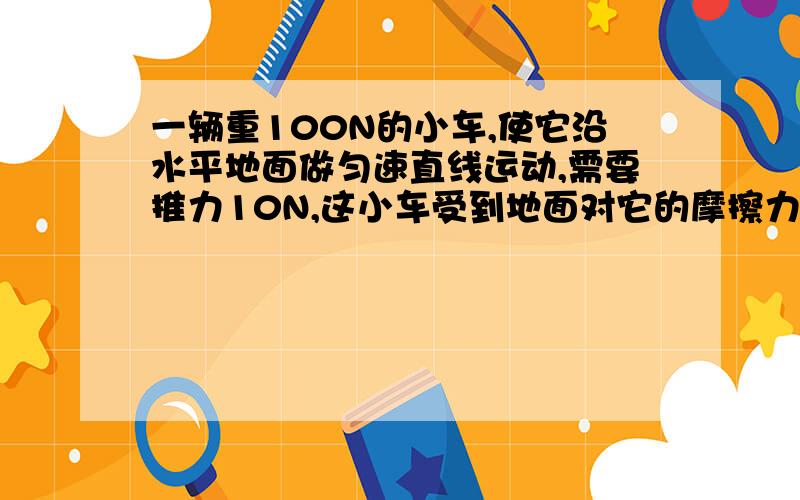 一辆重100N的小车,使它沿水平地面做匀速直线运动,需要推力10N,这小车受到地面对它的摩擦力为