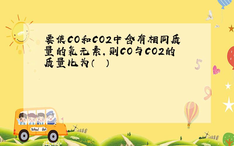 要使CO和CO2中含有相同质量的氧元素，则CO与CO2的质量比为（　　）