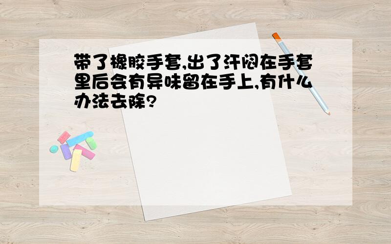 带了橡胶手套,出了汗闷在手套里后会有异味留在手上,有什么办法去除?