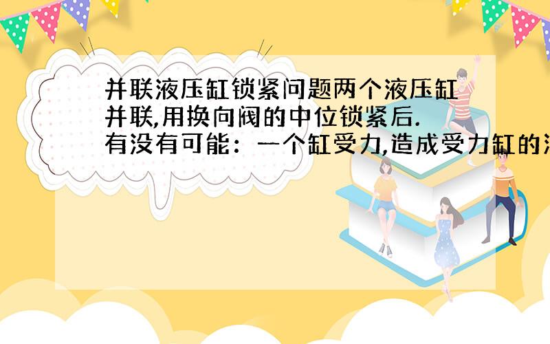 并联液压缸锁紧问题两个液压缸并联,用换向阀的中位锁紧后.有没有可能：一个缸受力,造成受力缸的油跑到另一个缸内,而造成缸杆