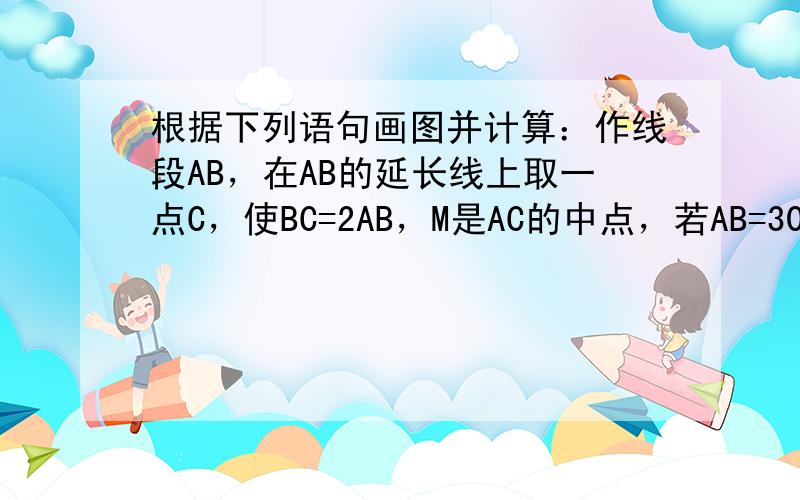 根据下列语句画图并计算：作线段AB，在AB的延长线上取一点C，使BC=2AB，M是AC的中点，若AB=30cm，求BM的