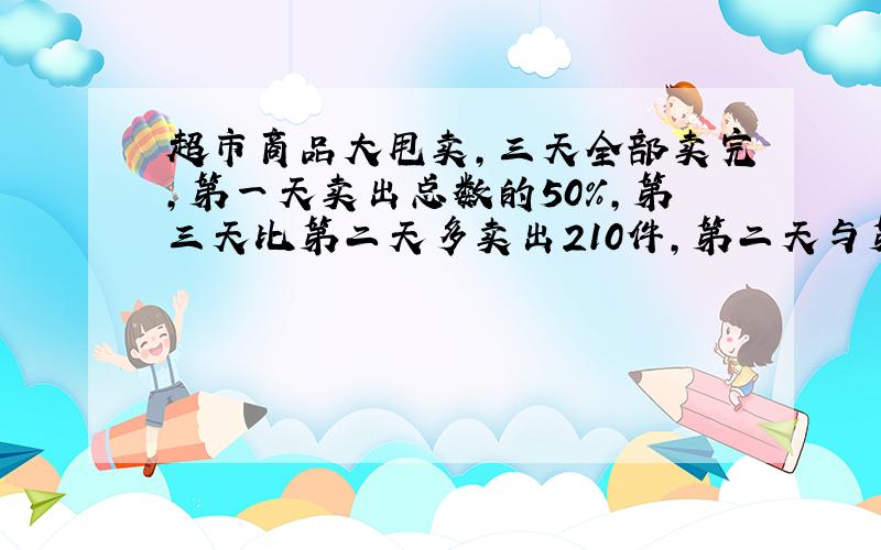 超市商品大甩卖,三天全部卖完,第一天卖出总数的50%,第三天比第二天多卖出210件,第二天与第三天卖出的件数比是5:8,