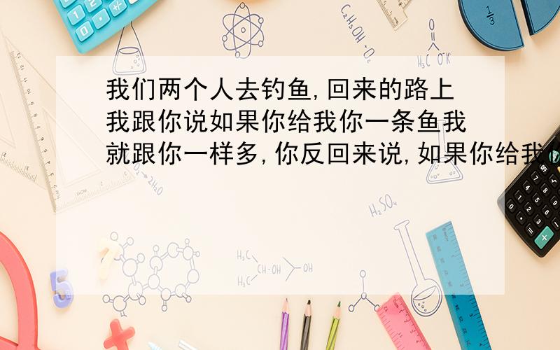 我们两个人去钓鱼,回来的路上我跟你说如果你给我你一条鱼我就跟你一样多,你反回来说,如果你给我你一条鱼我就比你多一半,你算