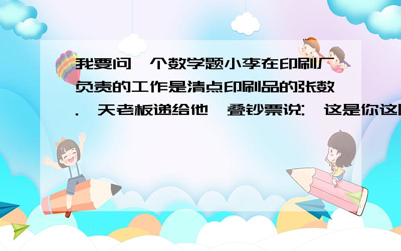 我要问一个数学题小李在印刷厂负责的工作是清点印刷品的张数.一天老板递给他一叠钞票说: