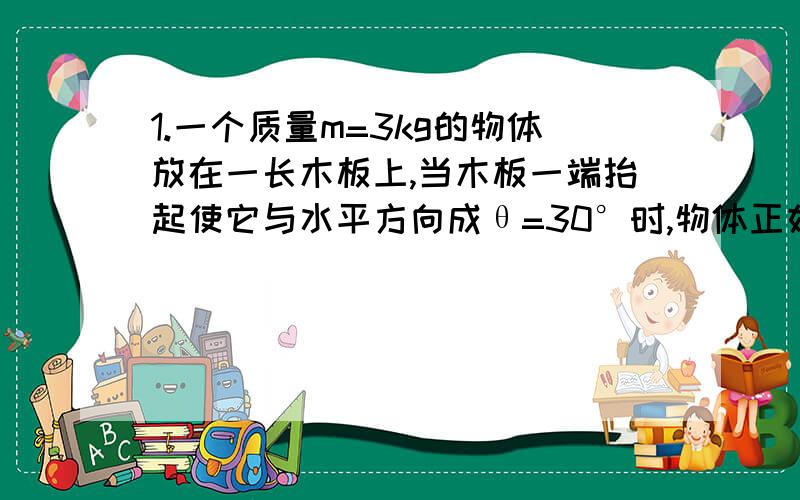 1.一个质量m=3kg的物体放在一长木板上,当木板一端抬起使它与水平方向成θ=30°时,物体正好可以沿板面匀速下滑.g=