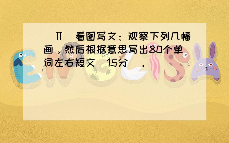 （Ⅱ）看图写文：观察下列几幅画，然后根据意思写出80个单词左右短文（15分）。