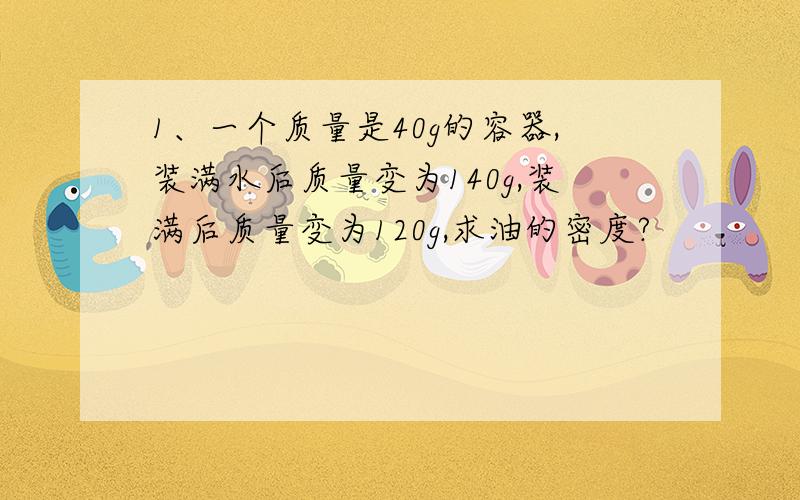 1、一个质量是40g的容器,装满水后质量变为140g,装满后质量变为120g,求油的密度?