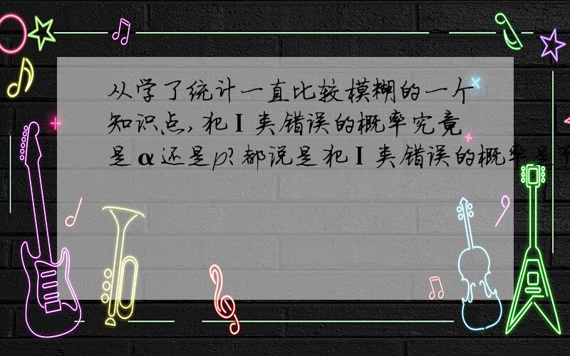 从学了统计一直比较模糊的一个知识点,犯Ⅰ类错误的概率究竟是α还是p?都说是犯Ⅰ类错误的概率是预先设定好的,即是α,但是课