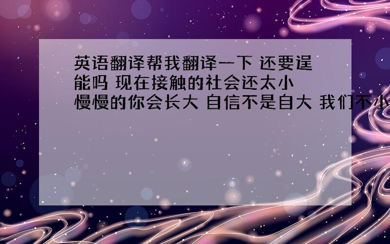 英语翻译帮我翻译一下 还要逞能吗 现在接触的社会还太小 慢慢的你会长大 自信不是自大 我们不小了 没有时间再去哭哭啼啼