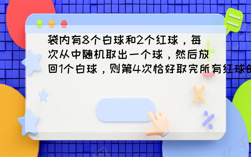 袋内有8个白球和2个红球，每次从中随机取出一个球，然后放回1个白球，则第4次恰好取完所有红球的概率为______．