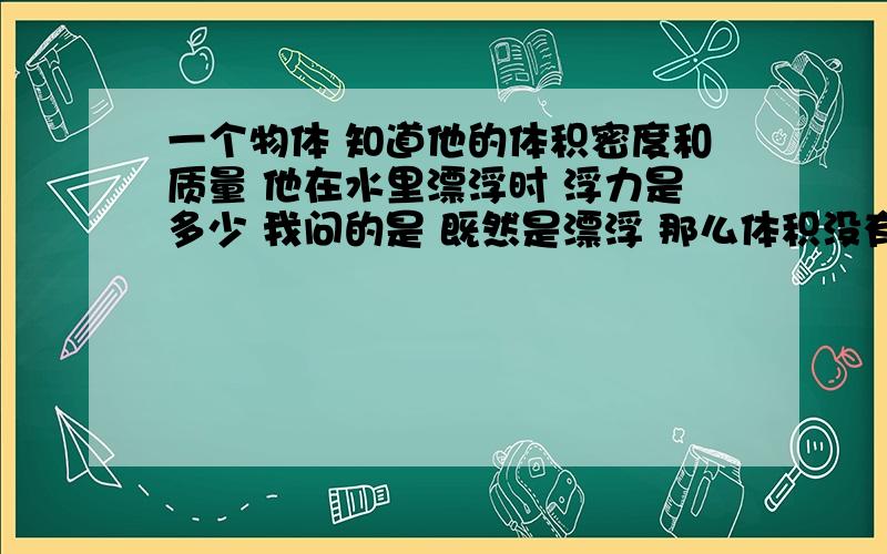 一个物体 知道他的体积密度和质量 他在水里漂浮时 浮力是多少 我问的是 既然是漂浮 那么体积没有完全浸没 那么 我怎么可