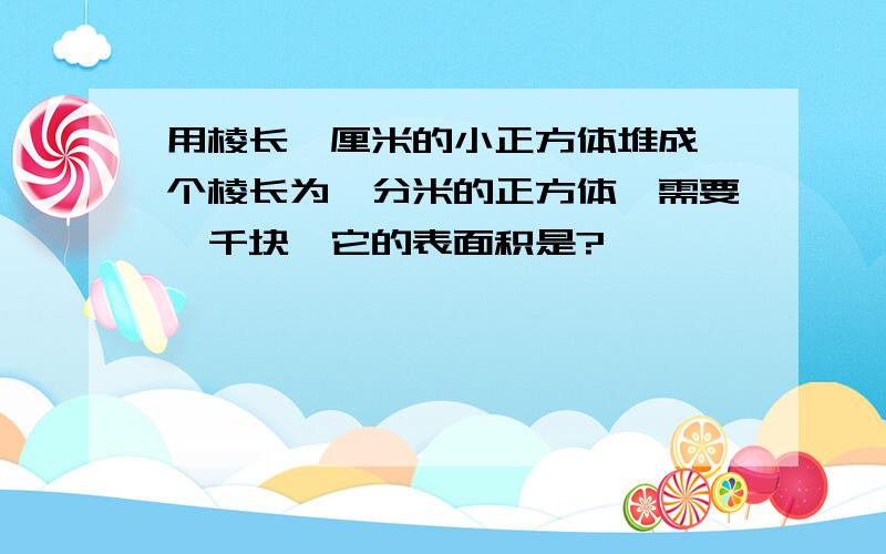 用棱长一厘米的小正方体堆成一个棱长为一分米的正方体,需要一千块,它的表面积是?