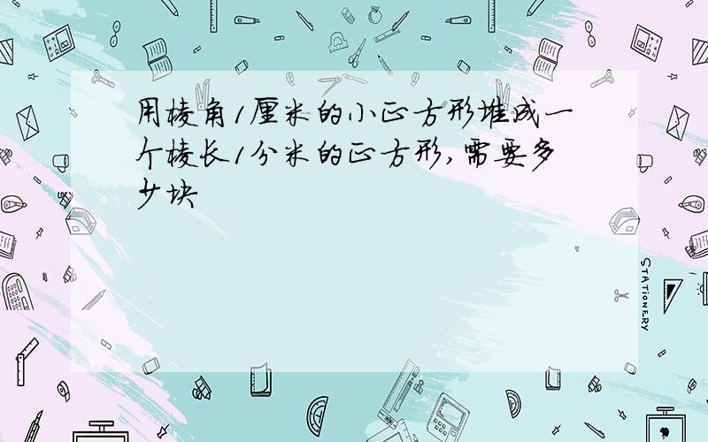 用棱角1厘米的小正方形堆成一个棱长1分米的正方形,需要多少块