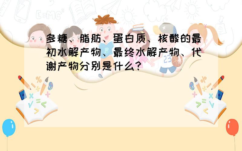 多糖、脂肪、蛋白质、核酸的最初水解产物、最终水解产物、代谢产物分别是什么?