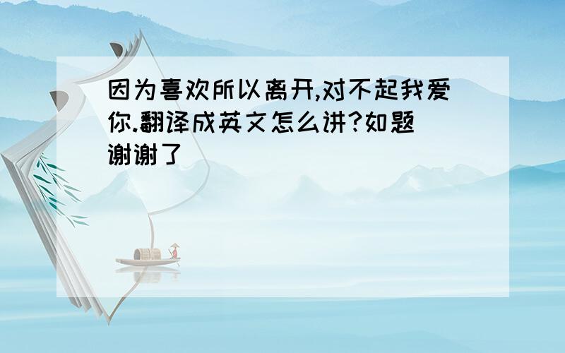 因为喜欢所以离开,对不起我爱你.翻译成英文怎么讲?如题 谢谢了