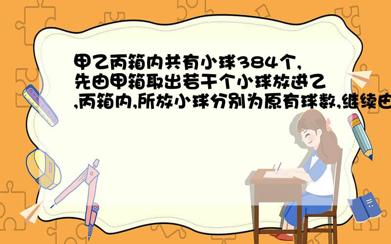 甲乙丙箱内共有小球384个,先由甲箱取出若干个小球放进乙,丙箱内,所放小球分别为原有球数,继续由乙箱取出若干放进甲,丙箱