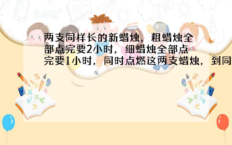 两支同样长的新蜡烛，粗蜡烛全部点完要2小时，细蜡烛全部点完要1小时，同时点燃这两支蜡烛，到同时熄灭时，剩下粗蜡烛的长是剩