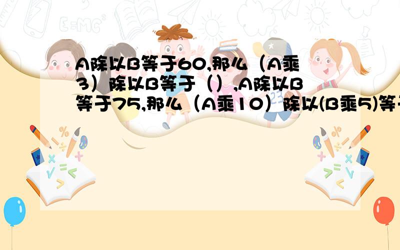 A除以B等于60,那么（A乘3）除以B等于（）,A除以B等于75,那么（A乘10）除以(B乘5)等于?