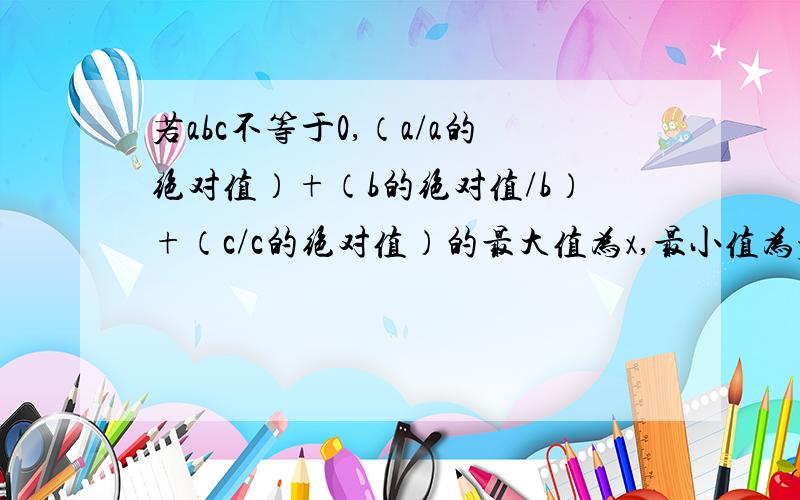 若abc不等于0,（a/a的绝对值）+（b的绝对值/b）+（c/c的绝对值）的最大值为x,最小值为y,计算（-4x）/y