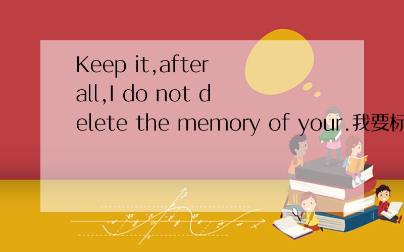 Keep it,after all,I do not delete the memory of your.我要标准答案`