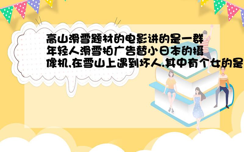 高山滑雪题材的电影讲的是一群年轻人滑雪拍广告替小日本的摄像机,在雪山上遇到坏人.其中有个女的是滑雪冠军.最后结局是小日本