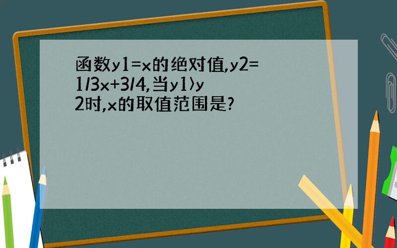 函数y1=x的绝对值,y2=1/3x+3/4,当y1〉y2时,x的取值范围是?