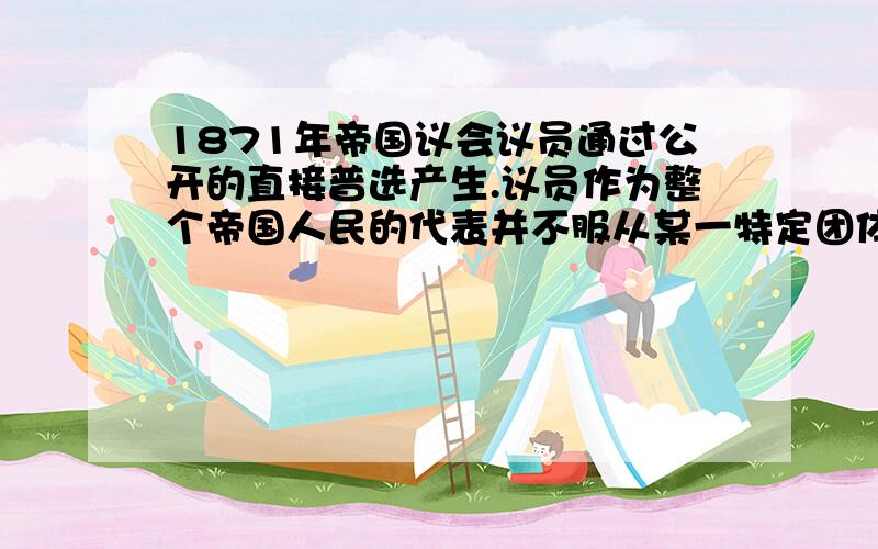 1871年帝国议会议员通过公开的直接普选产生.议员作为整个帝国人民的代表并不服从某一特定团体的特殊指示……帝国议会每年由