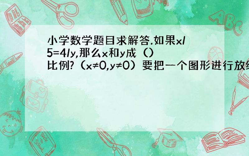 小学数学题目求解答.如果x/5=4/y,那么x和y成（）比例?（x≠0,y≠0）要把一个图形进行放缩,其放缩的原则是（）