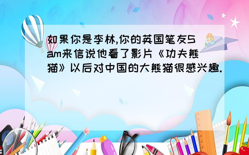 如果你是李林,你的英国笔友Sam来信说他看了影片《功夫熊猫》以后对中国的大熊猫很感兴趣.